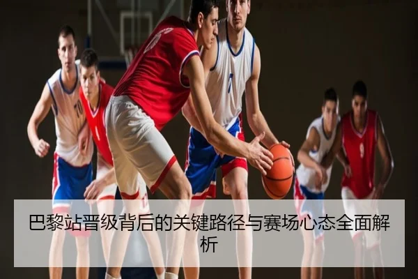 巴黎站晋级背后的关键路径与赛场心态全面解析