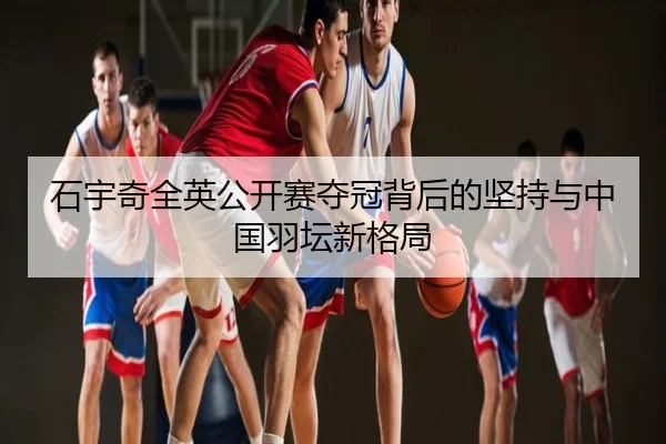 石宇奇全英公开赛夺冠背后的坚持与中国羽坛新格局