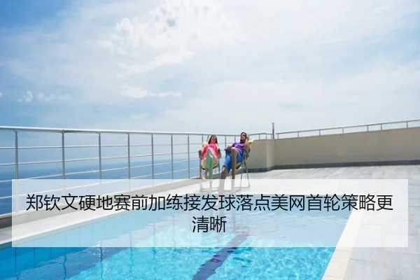 郑钦文硬地赛前加练接发球落点美网首轮策略更清晰