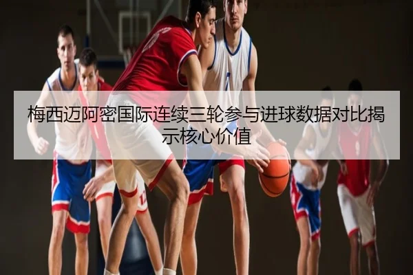 梅西迈阿密国际连续三轮参与进球数据对比揭示核心价值
