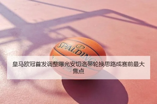 皇马欧冠首发调整曝光安切洛蒂轮换思路成赛前最大焦点