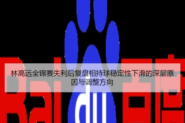 林高远全锦赛失利后复盘相持球稳定性下滑的深层原因与调整方向