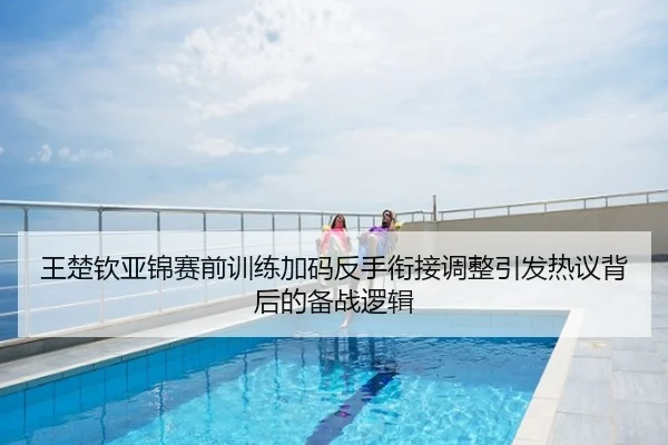 王楚钦亚锦赛前训练加码反手衔接调整引发热议背后的备战逻辑