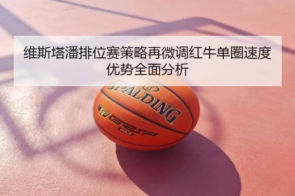 维斯塔潘排位赛策略再微调红牛单圈速度优势全面分析